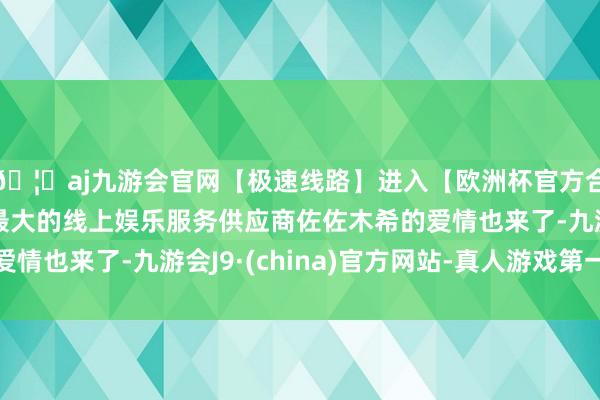 🦄aj九游会官网【极速线路】进入【欧洲杯官方合作网站】华人市场最大的线上娱乐服务供应商佐佐木希的爱情也来了-九游会J9·(china)官方网站-真人游戏第一品牌