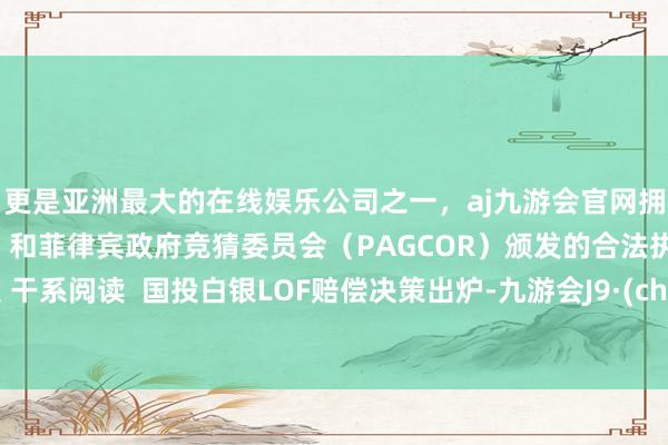 更是亚洲最大的在线娱乐公司之一，aj九游会官网拥有欧洲马耳他（MGA）和菲律宾政府竞猜委员会（PAGCOR）颁发的合法执照。举报 干系阅读  国投白银LOF赔偿决策出炉-九游会J9·(china)官方网站-真人游戏第一品牌