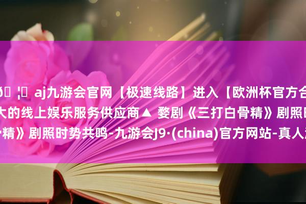 🦄aj九游会官网【极速线路】进入【欧洲杯官方合作网站】华人市场最大的线上娱乐服务供应商▲ 婺剧《三打白骨精》剧照时势共鸣-九游会J9·(china)官方网站-真人游戏第一品牌