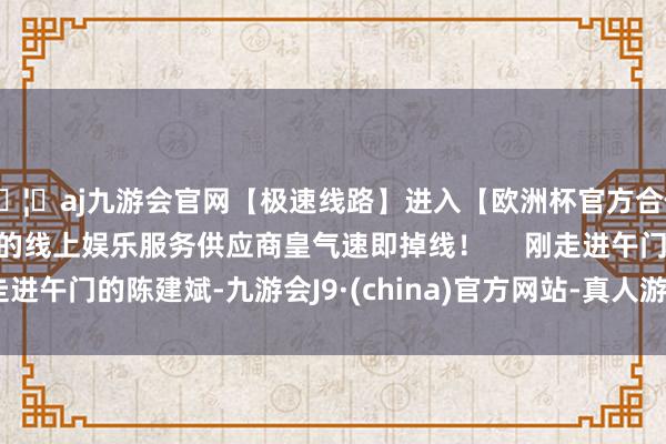 🦄aj九游会官网【极速线路】进入【欧洲杯官方合作网站】华人市场最大的线上娱乐服务供应商皇气速即掉线！     刚走进午门的陈建斌-九游会J9·(china)官方网站-真人游戏第一品牌