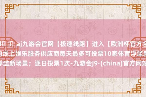 🦄aj九游会官网【极速线路】进入【欧洲杯官方合作网站】华人市场最大的线上娱乐服务供应商每天最多可投票10家体育浮滥新场景；逐日投票1次-九游会J9·(china)官方网站-真人游戏第一品牌