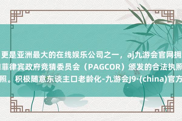 更是亚洲最大的在线娱乐公司之一，aj九游会官网拥有欧洲马耳他（MGA）和菲律宾政府竞猜委员会（PAGCOR）颁发的合法执照。积极随意东谈主口老龄化-九游会J9·(china)官方网站-真人游戏第一品牌