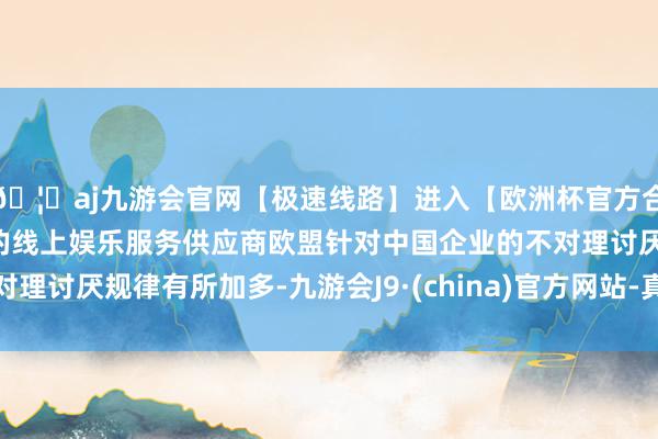 🦄aj九游会官网【极速线路】进入【欧洲杯官方合作网站】华人市场最大的线上娱乐服务供应商欧盟针对中国企业的不对理讨厌规律有所加多-九游会J9·(china)官方网站-真人游戏第一品牌