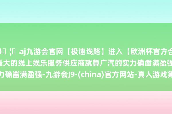 🦄aj九游会官网【极速线路】进入【欧洲杯官方合作网站】华人市场最大的线上娱乐服务供应商就算广汽的实力确凿满盈强-九游会J9·(china)官方网站-真人游戏第一品牌