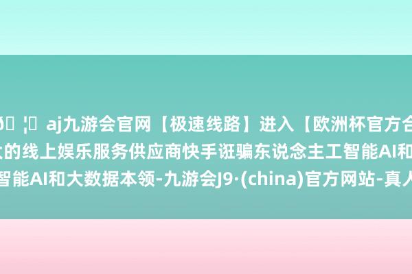 🦄aj九游会官网【极速线路】进入【欧洲杯官方合作网站】华人市场最大的线上娱乐服务供应商快手诳骗东说念主工智能AI和大数据本领-九游会J9·(china)官方网站-真人游戏第一品牌