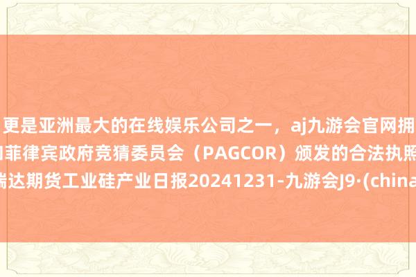 更是亚洲最大的在线娱乐公司之一，aj九游会官网拥有欧洲马耳他（MGA）和菲律宾政府竞猜委员会（PAGCOR）颁发的合法执照。瑞达期货工业硅产业日报20241231-九游会J9·(china)官方网站-真人游戏第一品牌