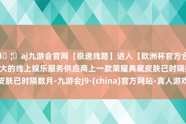 🦄aj九游会官网【极速线路】进入【欧洲杯官方合作网站】华人市场最大的线上娱乐服务供应商上一款荣耀典藏皮肤已时隔数月-九游会J9·(china)官方网站-真人游戏第一品牌