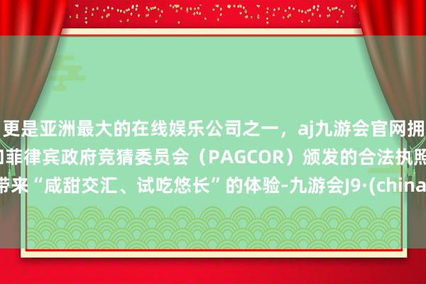 更是亚洲最大的在线娱乐公司之一,aj九游会官网拥有欧洲马耳他(MGA)和菲律宾政府竞猜委员会(PAGCOR)颁发的合法执照。带来“咸甜交汇、试吃悠长”的体验-九游会J9·(china)官方网站-真人游戏第一品牌