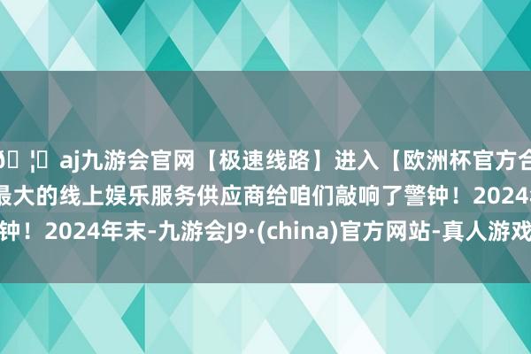 🦄aj九游会官网【极速线路】进入【欧洲杯官方合作网站】华人市场最大的线上娱乐服务供应商给咱们敲响了警钟!2024年末-九游会J9·(china)官方网站-真人游戏第一品牌