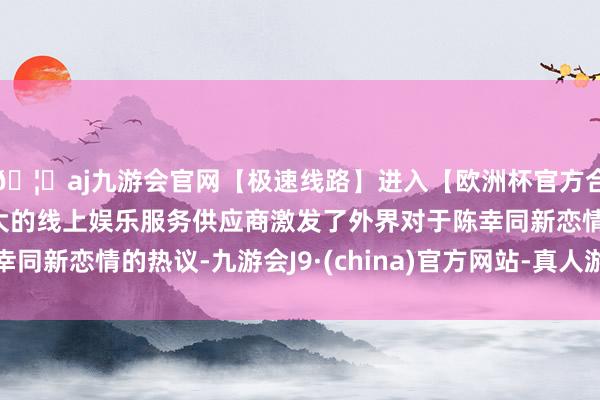 🦄aj九游会官网【极速线路】进入【欧洲杯官方合作网站】华人市场最大的线上娱乐服务供应商激发了外界对于陈幸同新恋情的热议-九游会J9·(china)官方网站-真人游戏第一品牌