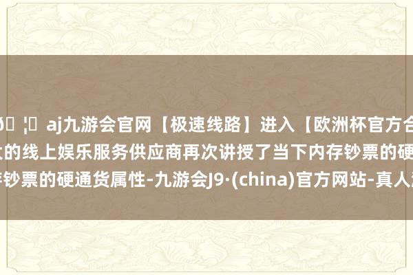 🦄aj九游会官网【极速线路】进入【欧洲杯官方合作网站】华人市场最大的线上娱乐服务供应商再次讲授了当下内存钞票的硬通货属性-九游会J9·(china)官方网站-真人游戏第一品牌
