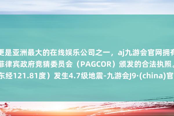 更是亚洲最大的在线娱乐公司之一,aj九游会官网拥有欧洲马耳他(MGA)和菲律宾政府竞猜委员会(PAGCOR)颁发的合法执照。东经121.81度)发生4.7级地震-九游会J9·(china)官方网站-真人游戏第一品牌
