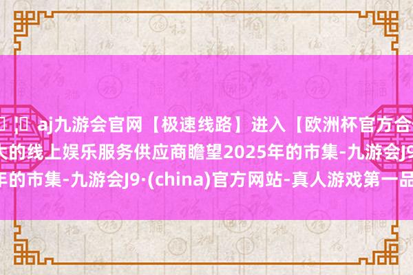 🦄aj九游会官网【极速线路】进入【欧洲杯官方合作网站】华人市场最大的线上娱乐服务供应商瞻望2025年的市集-九游会J9·(china)官方网站-真人游戏第一品牌