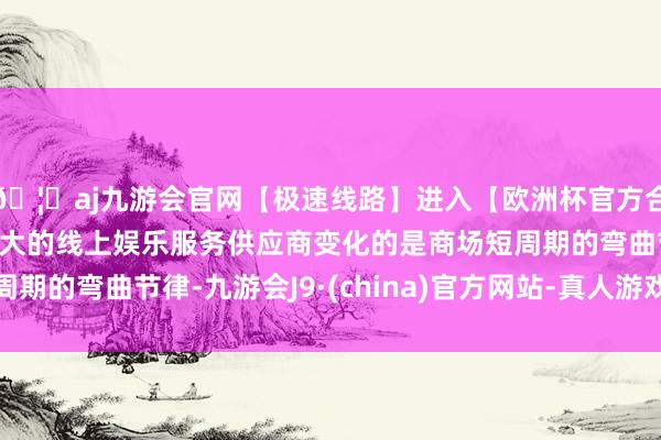 🦄aj九游会官网【极速线路】进入【欧洲杯官方合作网站】华人市场最大的线上娱乐服务供应商变化的是商场短周期的弯曲节律-九游会J9·(china)官方网站-真人游戏第一品牌
