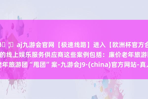 🦄aj九游会官网【极速线路】进入【欧洲杯官方合作网站】华人市场最大的线上娱乐服务供应商这些案例包括:廉价老年旅游团“甩团”案-九游会J9·(china)官方网站-真人游戏第一品牌