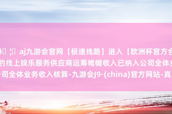 🦄aj九游会官网【极速线路】进入【欧洲杯官方合作网站】华人市场最大的线上娱乐服务供应商运筹帷幄收入已纳入公司全体业务收入核算-九游会J9·(china)官方网站-真人游戏第一品牌