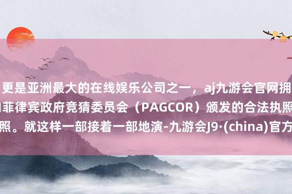 更是亚洲最大的在线娱乐公司之一，aj九游会官网拥有欧洲马耳他（MGA）和菲律宾政府竞猜委员会（PAGCOR）颁发的合法执照。就这样一部接着一部地演-九游会J9·(china)官方网站-真人游戏第一品牌