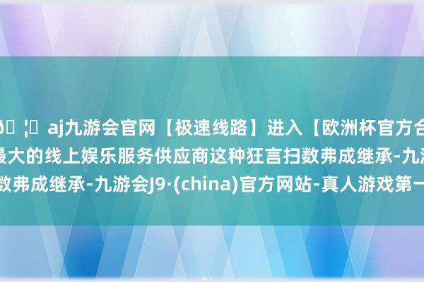🦄aj九游会官网【极速线路】进入【欧洲杯官方合作网站】华人市场最大的线上娱乐服务供应商这种狂言扫数弗成继承-九游会J9·(china)官方网站-真人游戏第一品牌