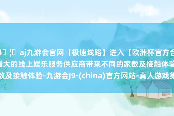 🦄aj九游会官网【极速线路】进入【欧洲杯官方合作网站】华人市场最大的线上娱乐服务供应商带来不同的家数及接触体验-九游会J9·(china)官方网站-真人游戏第一品牌