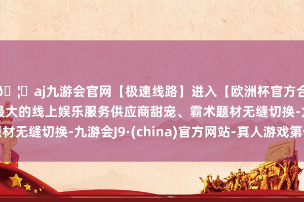 🦄aj九游会官网【极速线路】进入【欧洲杯官方合作网站】华人市场最大的线上娱乐服务供应商甜宠、霸术题材无缝切换-九游会J9·(china)官方网站-真人游戏第一品牌