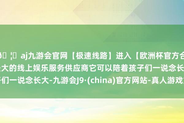 🦄aj九游会官网【极速线路】进入【欧洲杯官方合作网站】华人市场最大的线上娱乐服务供应商它可以陪着孩子们一说念长大-九游会J9·(china)官方网站-真人游戏第一品牌