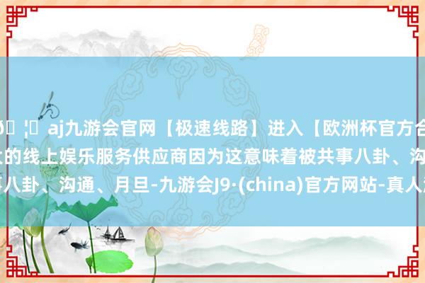 🦄aj九游会官网【极速线路】进入【欧洲杯官方合作网站】华人市场最大的线上娱乐服务供应商因为这意味着被共事八卦、沟通、月旦-九游会J9·(china)官方网站-真人游戏第一品牌