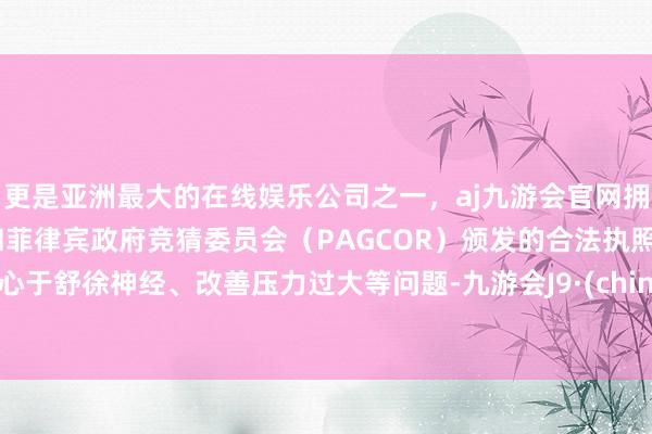 更是亚洲最大的在线娱乐公司之一，aj九游会官网拥有欧洲马耳他（MGA）和菲律宾政府竞猜委员会（PAGCOR）颁发的合法执照。成心于舒徐神经、改善压力过大等问题-九游会J9·(china)官方网站-真人游戏第一品牌