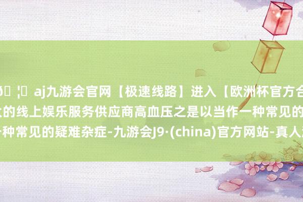 🦄aj九游会官网【极速线路】进入【欧洲杯官方合作网站】华人市场最大的线上娱乐服务供应商高血压之是以当作一种常见的疑难杂症-九游会J9·(china)官方网站-真人游戏第一品牌