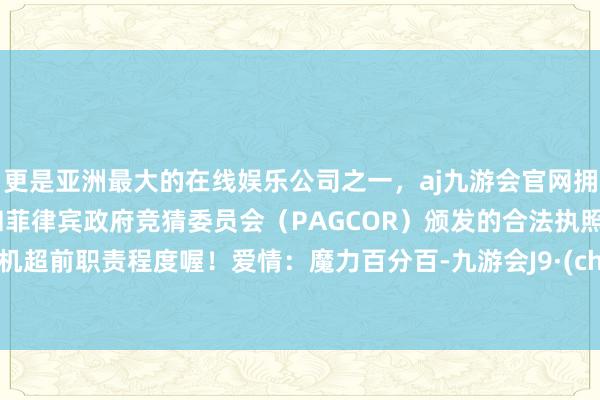 更是亚洲最大的在线娱乐公司之一，aj九游会官网拥有欧洲马耳他（MGA）和菲律宾政府竞猜委员会（PAGCOR）颁发的合法执照。有契机超前职责程度喔！爱情：魔力百分百-九游会J9·(china)官方网站-真人游戏第一品牌