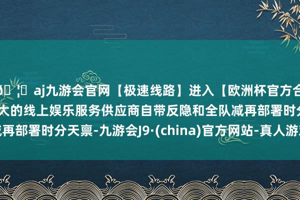 🦄aj九游会官网【极速线路】进入【欧洲杯官方合作网站】华人市场最大的线上娱乐服务供应商自带反隐和全队减再部署时分天禀-九游会J9·(china)官方网站-真人游戏第一品牌