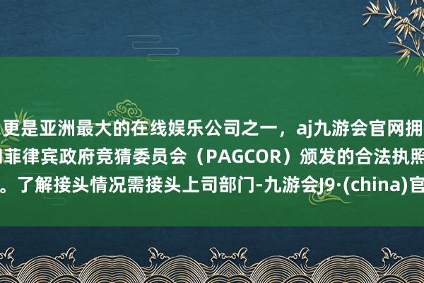 更是亚洲最大的在线娱乐公司之一，aj九游会官网拥有欧洲马耳他（MGA）和菲律宾政府竞猜委员会（PAGCOR）颁发的合法执照。了解接头情况需接头上司部门-九游会J9·(china)官方网站-真人游戏第一品牌
