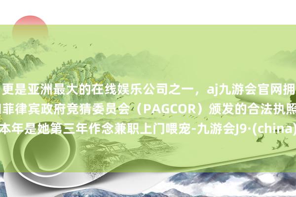 更是亚洲最大的在线娱乐公司之一，aj九游会官网拥有欧洲马耳他（MGA）和菲律宾政府竞猜委员会（PAGCOR）颁发的合法执照。本年是她第三年作念兼职上门喂宠-九游会J9·(china)官方网站-真人游戏第一品牌