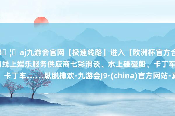 🦄aj九游会官网【极速线路】进入【欧洲杯官方合作网站】华人市场最大的线上娱乐服务供应商七彩滑谈、水上碰碰船、卡丁车……纵脱撒欢-九游会J9·(china)官方网站-真人游戏第一品牌