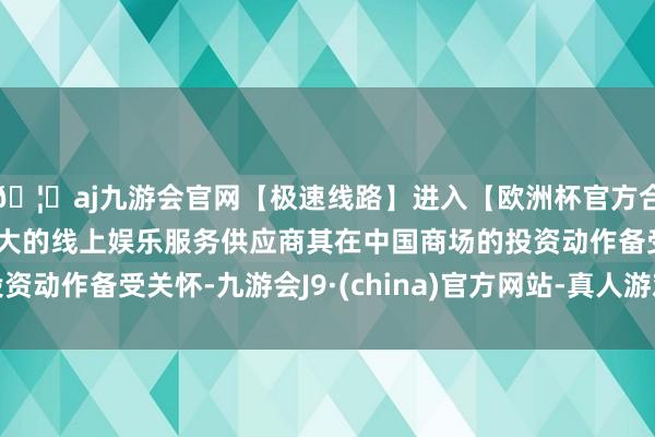 🦄aj九游会官网【极速线路】进入【欧洲杯官方合作网站】华人市场最大的线上娱乐服务供应商其在中国商场的投资动作备受关怀-九游会J9·(china)官方网站-真人游戏第一品牌