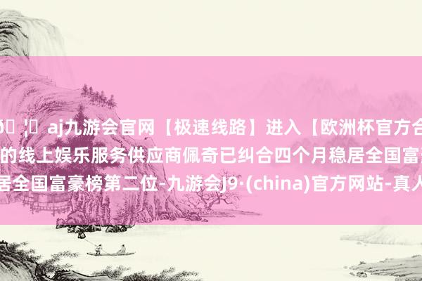 🦄aj九游会官网【极速线路】进入【欧洲杯官方合作网站】华人市场最大的线上娱乐服务供应商佩奇已纠合四个月稳居全国富豪榜第二位-九游会J9·(china)官方网站-真人游戏第一品牌