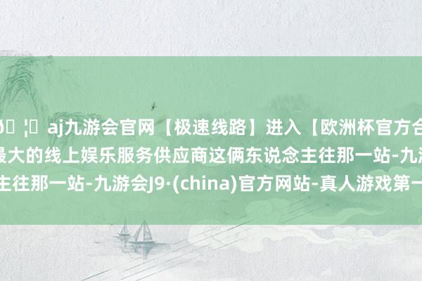 🦄aj九游会官网【极速线路】进入【欧洲杯官方合作网站】华人市场最大的线上娱乐服务供应商这俩东说念主往那一站-九游会J9·(china)官方网站-真人游戏第一品牌