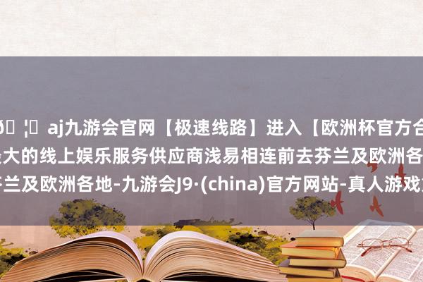 🦄aj九游会官网【极速线路】进入【欧洲杯官方合作网站】华人市场最大的线上娱乐服务供应商浅易相连前去芬兰及欧洲各地-九游会J9·(china)官方网站-真人游戏第一品牌