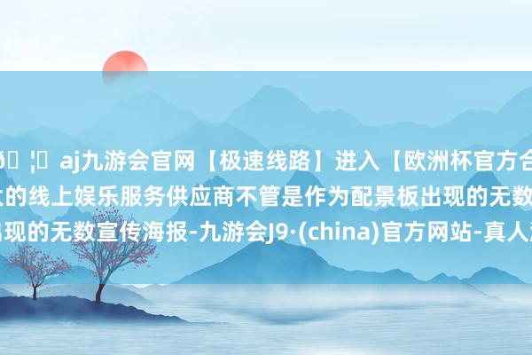 🦄aj九游会官网【极速线路】进入【欧洲杯官方合作网站】华人市场最大的线上娱乐服务供应商不管是作为配景板出现的无数宣传海报-九游会J9·(china)官方网站-真人游戏第一品牌