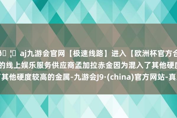 🦄aj九游会官网【极速线路】进入【欧洲杯官方合作网站】华人市场最大的线上娱乐服务供应商孟加拉赤金因为混入了其他硬度较高的金属-九游会J9·(china)官方网站-真人游戏第一品牌