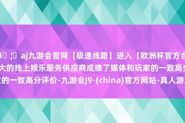 🦄aj九游会官网【极速线路】进入【欧洲杯官方合作网站】华人市场最大的线上娱乐服务供应商成绩了媒体和玩家的一致高分评价-九游会J9·(china)官方网站-真人游戏第一品牌