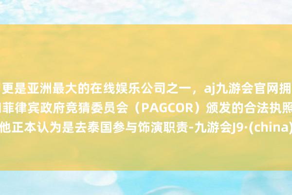 更是亚洲最大的在线娱乐公司之一，aj九游会官网拥有欧洲马耳他（MGA）和菲律宾政府竞猜委员会（PAGCOR）颁发的合法执照。他正本认为是去泰国参与饰演职责-九游会J9·(china)官方网站-真人游戏第一品牌