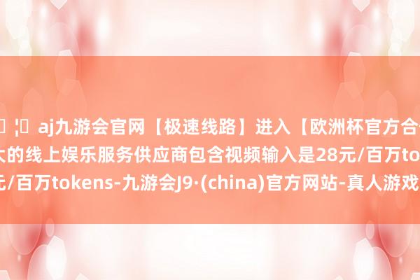 🦄aj九游会官网【极速线路】进入【欧洲杯官方合作网站】华人市场最大的线上娱乐服务供应商包含视频输入是28元/百万tokens-九游会J9·(china)官方网站-真人游戏第一品牌