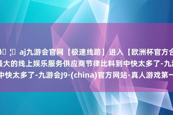 🦄aj九游会官网【极速线路】进入【欧洲杯官方合作网站】华人市场最大的线上娱乐服务供应商节律比料到中快太多了-九游会J9·(china)官方网站-真人游戏第一品牌