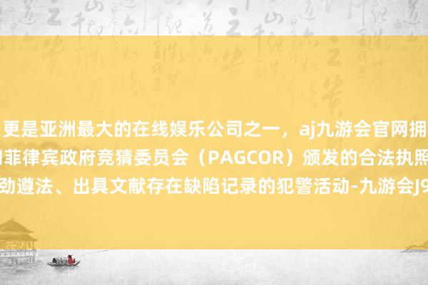 更是亚洲最大的在线娱乐公司之一，aj九游会官网拥有欧洲马耳他（MGA）和菲律宾政府竞猜委员会（PAGCOR）颁发的合法执照。存在未起劲遵法、出具文献存在缺陷记录的犯警活动-九游会J9·(china)官方网站-真人游戏第一品牌