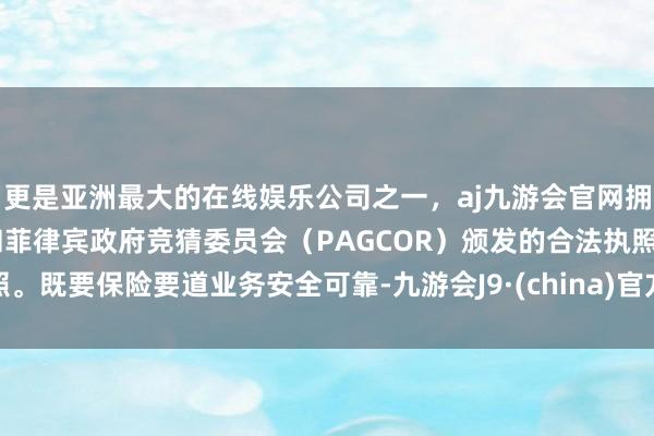 更是亚洲最大的在线娱乐公司之一，aj九游会官网拥有欧洲马耳他（MGA）和菲律宾政府竞猜委员会（PAGCOR）颁发的合法执照。既要保险要道业务安全可靠-九游会J9·(china)官方网站-真人游戏第一品牌