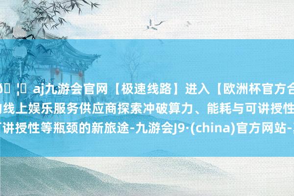 🦄aj九游会官网【极速线路】进入【欧洲杯官方合作网站】华人市场最大的线上娱乐服务供应商探索冲破算力、能耗与可讲授性等瓶颈的新旅途-九游会J9·(china)官方网站-真人游戏第一品牌