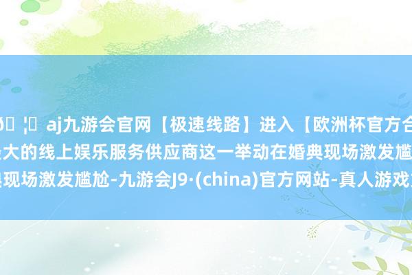 🦄aj九游会官网【极速线路】进入【欧洲杯官方合作网站】华人市场最大的线上娱乐服务供应商这一举动在婚典现场激发尴尬-九游会J9·(china)官方网站-真人游戏第一品牌