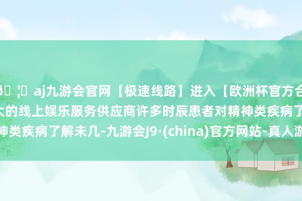 🦄aj九游会官网【极速线路】进入【欧洲杯官方合作网站】华人市场最大的线上娱乐服务供应商许多时辰患者对精神类疾病了解未几-九游会J9·(china)官方网站-真人游戏第一品牌