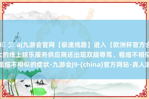 🦄aj九游会官网【极速线路】进入【欧洲杯官方合作网站】华人市场最大的线上娱乐服务供应商还出现双腿辱骂、粗细不相似的症状-九游会J9·(china)官方网站-真人游戏第一品牌