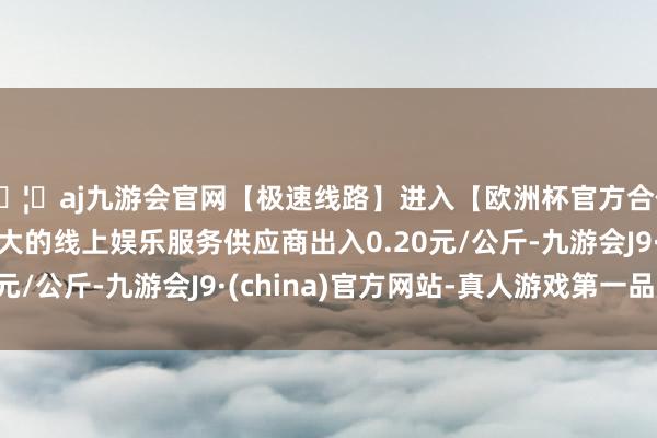 🦄aj九游会官网【极速线路】进入【欧洲杯官方合作网站】华人市场最大的线上娱乐服务供应商出入0.20元/公斤-九游会J9·(china)官方网站-真人游戏第一品牌